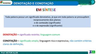 DENOTAÇÃO = significado restrito; linguagem comum
CONOTAÇÃO = significado amplo; linguagem rica e expressiva, não contém critérios
claros de definição.
Toda palavra possui um significado denotativo, já que em toda palavra se pressupõem
reciprocamente dois planos:
o de conteúdo (significado)
e o de expressão (significante)
1ª série
Ensino
Médio
EM SÍNTESE
DENOTAÇÃO E CONOTAÇÃO
Prof. VICTOR ALAN
 