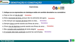 1ª série
Ensino
Médio
1. Indique se as expressões em destaque estão em sentido denotativo ou conotativo:
A) Hoje eu tive um dia de cão!
B) Estou morrendo de fome, porque não me alimentei até agora.
C) Há crianças que morrem de fome todos os dias...
D) Sempre choro quando assisto aos filmes de amor...
E) Choro rios de lágrimas quando assisto aos filmes de amor...
F) Meu coração está explodindo de tanta alegria!
G) O coração dele bate acelerado quando faz caminhadas.
Exercícios
ÔBA!!!
Conotativo
Conotativo
Conotativo
Conotativo
Denotativo
Denotativo
Denotativo
DENOTAÇÃO E CONOTAÇÃO
Prof. VICTOR ALAN
 