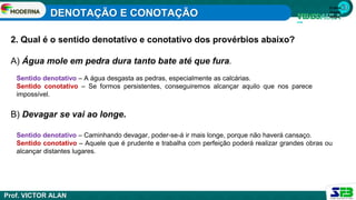 1ª série
Ensino
Médio
2. Qual é o sentido denotativo e conotativo dos provérbios abaixo?
A) Água mole em pedra dura tanto bate até que fura.
B) Devagar se vai ao longe.
Sentido denotativo – A água desgasta as pedras, especialmente as calcárias.
Sentido conotativo – Se formos persistentes, conseguiremos alcançar aquilo que nos parece
impossível.
Sentido denotativo – Caminhando devagar, poder-se-á ir mais longe, porque não haverá cansaço.
Sentido conotativo – Aquele que é prudente e trabalha com perfeição poderá realizar grandes obras ou
alcançar distantes lugares.
DENOTAÇÃO E CONOTAÇÃO
Prof. VICTOR ALAN
 