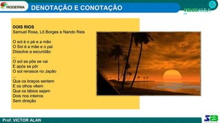 DENOTAÇÃO E CONOTAÇÃO
Prof. VICTOR ALAN
DOIS RIOS
Samuel Rosa, Lô Borges e Nando Reis
O sol é o pé e a mão
O Sol é a mãe e o pai
Dissolve a escuridão
...
O sol se põe se vai
E após se pôr
O sol renasce no Japão
...
Que os braços sentem
E os olhos vêem
Que os lábios sejam
Dois rios inteiros
Sem direção
 
