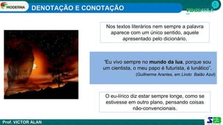 DENOTAÇÃO E CONOTAÇÃO
Prof. VICTOR ALAN
Nos textos literários nem sempre a palavra
aparece com um único sentido, aquele
apresentado pelo dicionário.
“Eu vivo sempre no mundo da lua, porque sou
um cientista, o meu papo é futurista, é lunático”.
(Guilherme Arantes, em Lindo Balão Azul)
O eu-lírico diz estar sempre longe, como se
estivesse em outro plano, pensando coisas
não-convencionais.
 