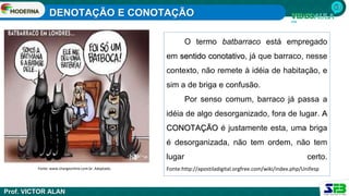 DENOTAÇÃO E CONOTAÇÃO
Prof. VICTOR ALAN
O termo batbarraco está empregado
em sentido conotativo, já que barraco, nesse
contexto, não remete à idéia de habitação, e
sim a de briga e confusão.
Por senso comum, barraco já passa a
idéia de algo desorganizado, fora de lugar. A
CONOTAÇÃO é justamente esta, uma briga
é desorganizada, não tem ordem, não tem
lugar certo.
Fonte:http://apostiladigital.orgfree.com/wiki/index.php/Unifesp
Fonte: www.chargeonline.com.br. Adaptado.
 
