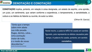 1ª série
Ensino
Médio
CONOTAÇÃO implica, portanto, em relação à coisa designada, um estado de espírito, uma opinião,
um juízo, um sentimento, que variam conforme a experiência, o temperamento, a sensibilidade, a
cultura e os hábitos do falante ou ouvinte, do autor ou leitor.
(Othon M. Garcia)
“Sinto que o tempo
sobre mim abate
sua mão pesada.
Rugas, dentes, calva...
Uma aceitação
maior de tudo,
e o medo de novas
descobertas.”
(Carlos Drummond de Andrade)
Neste trecho, a palavra MÃO foi usada em sentido
figurado, pois representa os efeitos causados pelo
tempo. A palavra foi usada, portanto, em sentido
conotativo.
DENOTAÇÃO E CONOTAÇÃO
Prof. VICTOR ALAN
 