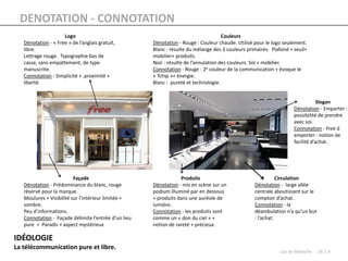 DENOTATION - CONNOTATION
                     Logo                                                             Couleurs
   Dénotation - « Free » de l’anglais gratuit,        Dénotation - Rouge : Couleur chaude. Utilisé pour le logo seulement.
   libre.                                             Blanc : résulte du mélange des 3 couleurs primaires. Plafond + seuil+
   Lettrage rouge. Typographie bas de                 mobilier+ produits.
   casse, sans empattement, de type                   Noir : résulte de l’annulation des couleurs. Sol + mobilier.
   manuscrite.                                        Connotation - Rouge : 2e couleur de la communication + évoque le
   Connotation - Simplicité + .proximité +            « Tchip »+ énergie.
   liberté.                                           Blanc : pureté et technologie.


                                                                                                                                 Slogan
                                                                                                                     Dénotation - Emporter :
                                                                                                                     possibilité de prendre
                                                                                                                     avec soi.
                                                                                                                     Connotation - Free à
                                                                                                                     emporter : notion de
                                                                                                                     facilité d’achat.




                          Façade                                  Produits                                    Circulation
   Dénotation - Prédominance du blanc, rouge          Dénotation - mis en scène sur un             Dénotation - large allée
   réservé pour la marque.                            podium illuminé par en dessous               centrale aboutissant sur le
   Moulures + Visibilité sur l’intérieur limitée =    = produits dans une auréole de               comptoir d’achat.
   sombre.                                            lumière.                                     Connotation - la
   Peu d’informations.                                Connotation - les produits sont              déambulation n’a qu’un but
   Connotation - Façade délimite l’entrée d’un lieu   comme un « don du ciel » +                   : l’achat.
   pure = Paradis + aspect mystérieux                 notion de rareté + précieux.

IDÉOLOGIE
La télécommunication pure et libre.
                                                                                                              Léa de Milleville - DE 1 A
 