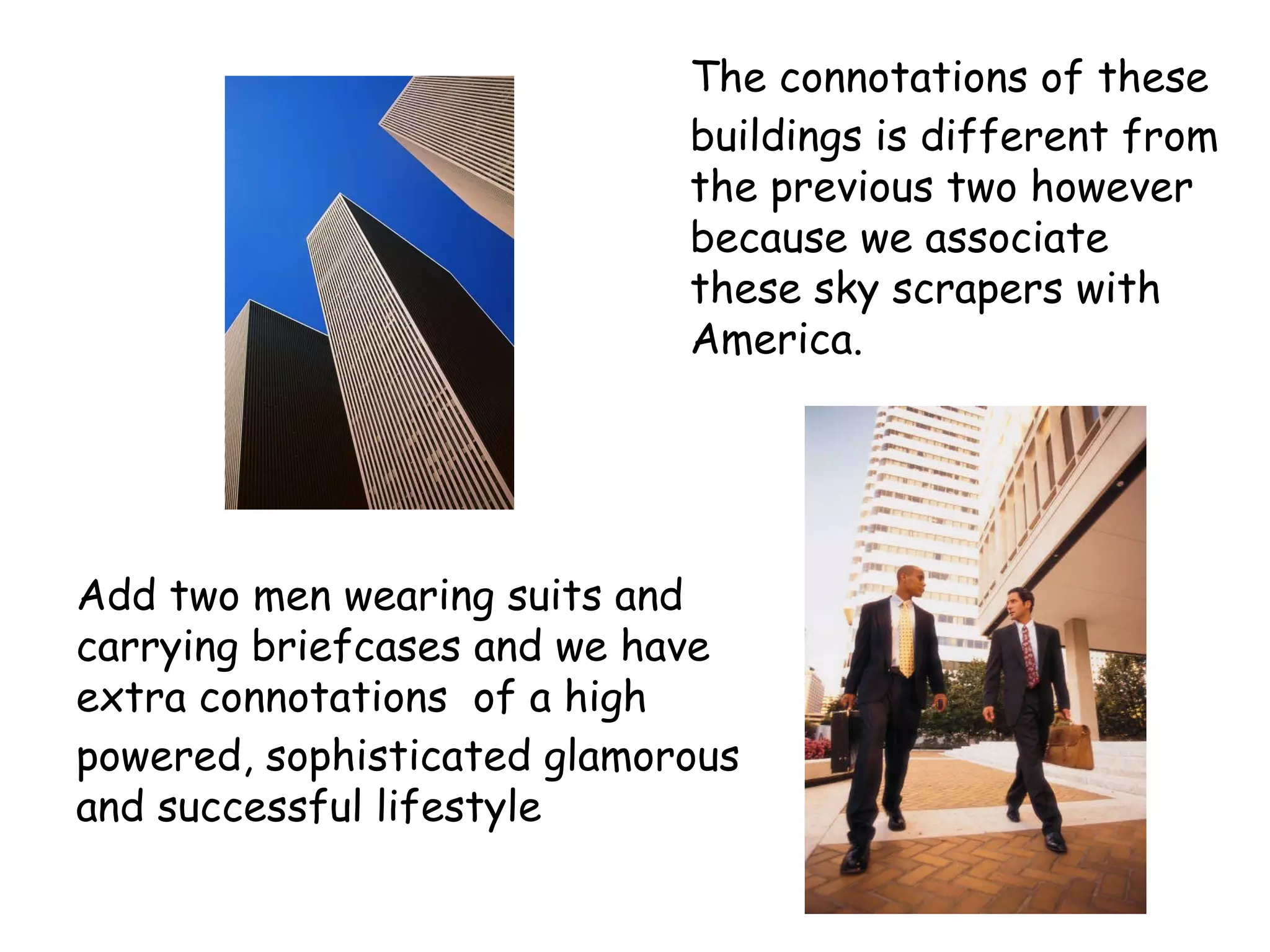The  connotations  of these buildings is different from the previous two however because we associate these sky scrapers with America. Add two men wearing suits and carrying briefcases and we have extra  connotations   of a high powered, sophisticated glamorous and successful lifestyle 