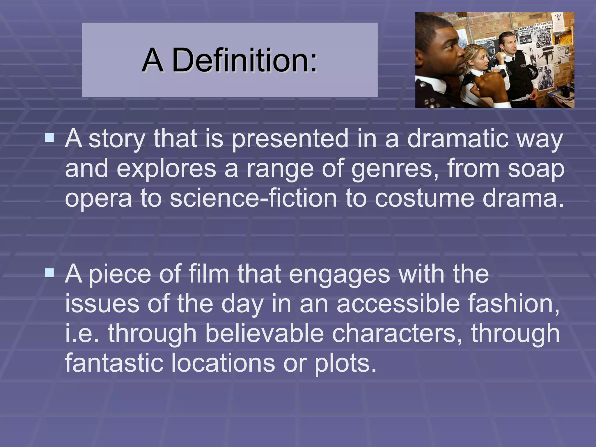 A Definition: A story that is presented in a dramatic way and explores a range of genres, from soap opera to science-fiction to costume drama. A piece of film that engages with the issues of the day in an accessible fashion, i.e. through believable characters, through fantastic locations or plots. 