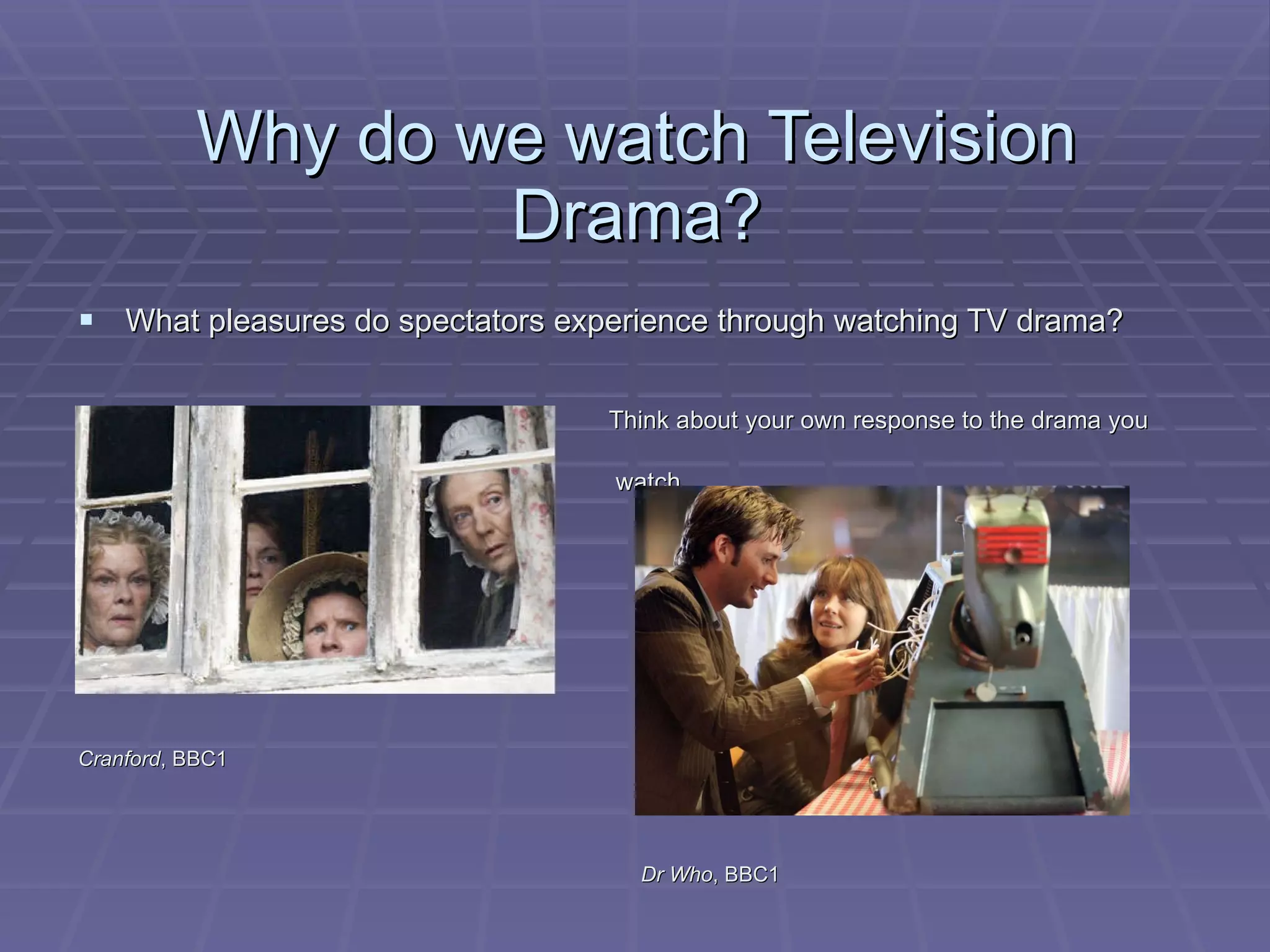 Why do we watch Television Drama? What pleasures do spectators experience through watching TV drama? Think about your own response to the drama you  watch Cranford , BBC1  Dr Who , BBC1 