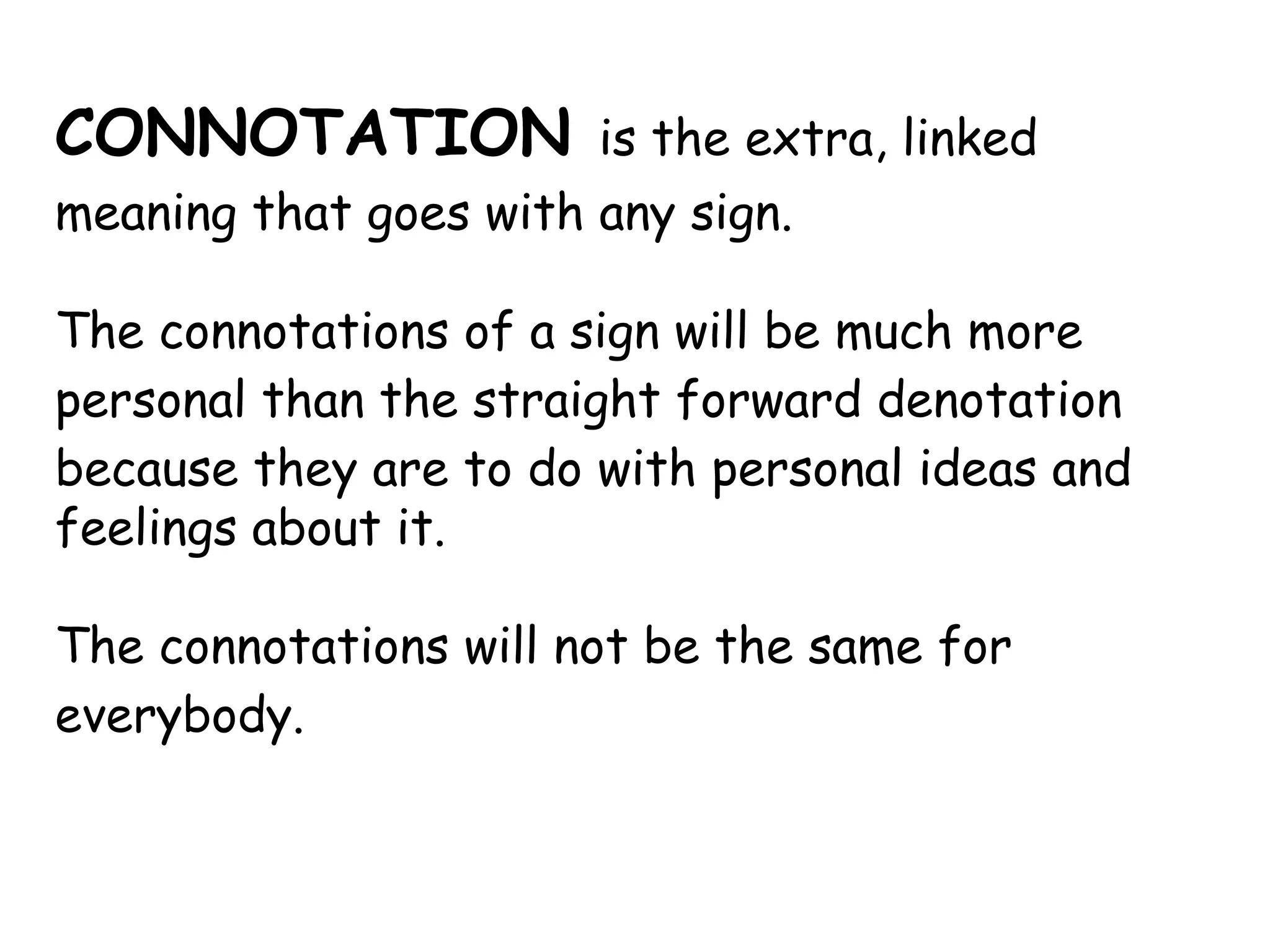 CONNOTATION   is the extra, linked meaning that goes with any sign.  The  connotations  of a sign will be much more personal than the straight forward  denotation  because they are to do with personal ideas and feelings about it.  The  connotations  will not be the same for everybody. 