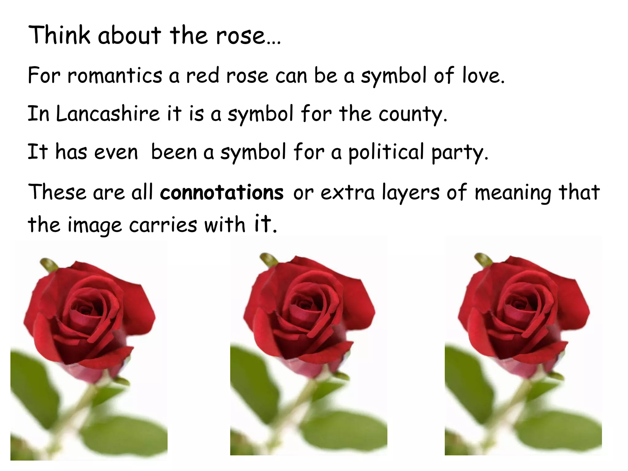 Think about the rose… For romantics a red rose can be a symbol of love.  In Lancashire it is a symbol for the county.  It has even  been a symbol for a political party.  These are all  connotations   or extra layers of meaning that the  image  carries with  it.  