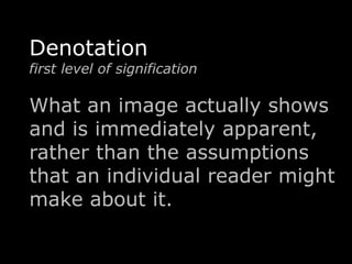 Denotation 
first level of signification 
What an image actually shows 
and is immediately apparent, 
rather than the assumptions 
that an individual reader might 
make about it. 
 