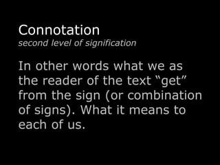 Connotation 
second level of signification 
In other words what we as 
the reader of the text “get” 
from the sign (or combination 
of signs). What it means to 
each of us. 
 