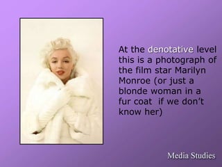 At the denotative level 
this is a photograph of 
the film star Marilyn 
Monroe (or just a 
blonde woman in a 
fur coat if we don’t 
know her) 
 