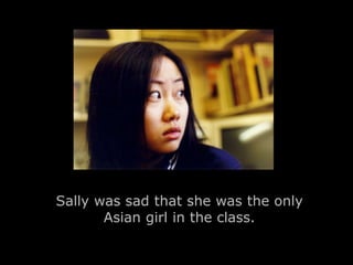 Sally was sad that she was the only 
Asian girl in the class. 
 