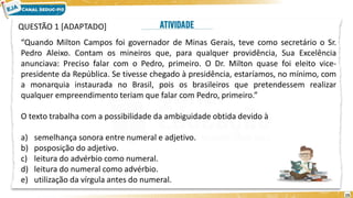 15
QUESTÃO 1 [ADAPTADO]
“Quando Milton Campos foi governador de Minas Gerais, teve como secretário o Sr.
Pedro Aleixo. Contam os mineiros que, para qualquer providência, Sua Excelência
anunciava: Preciso falar com o Pedro, primeiro. O Dr. Milton quase foi eleito vice-
presidente da República. Se tivesse chegado à presidência, estaríamos, no mínimo, com
a monarquia instaurada no Brasil, pois os brasileiros que pretendessem realizar
qualquer empreendimento teriam que falar com Pedro, primeiro.”
O texto trabalha com a possibilidade da ambiguidade obtida devido à
a) semelhança sonora entre numeral e adjetivo.
b) posposição do adjetivo.
c) leitura do advérbio como numeral.
d) leitura do numeral como advérbio.
e) utilização da vírgula antes do numeral.
 