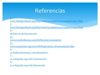 Referencias 
1. 
www.barrepcultural.org/blaavirtual/ayudadetareas/espanol/espa.5htm 
2. 
www.barrepcultural.org/blaavirtual/ayudadetareas/espanol/espa.6htm 
3.- 
definicion.de/denotacion/: 
4.- 
www.wordreference.com/definicion/connotativo 
5.- 
www.ensayistas.org/curso3030/glosario/c-d/connotacion.htm 
6.- 
es.thefreedictionary.com/denotativo. 
7.- 
es.wikipedia.org/wiki/connotaciòn 
8.- 
es.wikipedia.org/wiki/denotaciòn 

