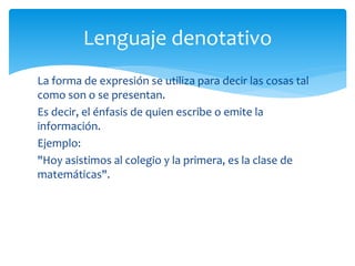 Lenguaje denotativo 
La forma de expresión se utiliza para decir las cosas tal 
como son o se presentan. 
Es decir, el énfasis de quien escribe o emite la 
información. 
Ejemplo: 
"Hoy asistimos al colegio y la primera, es la clase de 
matemáticas". 
 