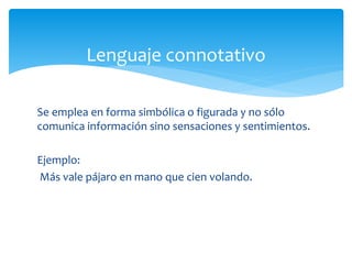 Lenguaje connotativo 
Se emplea en forma simbólica o figurada y no sólo 
comunica información sino sensaciones y sentimientos. 
Ejemplo: 
Más vale pájaro en mano que cien volando. 
 