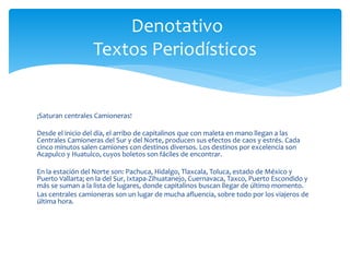 Denotativo 
Textos Periodísticos 
¡Saturan centrales Camioneras! 
Desde el inicio del día, el arribo de capitalinos que con maleta en mano llegan a las 
Centrales Camioneras del Sur y del Norte, producen sus efectos de caos y estrés. Cada 
cinco minutos salen camiones con destinos diversos. Los destinos por excelencia son 
Acapulco y Huatulco, cuyos boletos son fáciles de encontrar. 
En la estación del Norte son: Pachuca, Hidalgo, Tlaxcala, Toluca, estado de México y 
Puerto Vallarta; en la del Sur, Ixtapa-Zihuatanejo, Cuernavaca, Taxco, Puerto Escondido y 
más se suman a la lista de lugares, donde capitalinos buscan llegar de último momento. 
Las centrales camioneras son un lugar de mucha afluencia, sobre todo por los viajeros de 
última hora. 
 