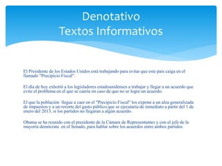 Denotativo 
Textos Informativos 
El Presidente de los Estados Unidos está trabajando para evitar que este país caiga en el 
llamado "Precipicio Fiscal". 
El día de hoy exhortó a los legisladores estadounidenses a trabajar y llegar a un acuerdo que 
evite el problema en el que se caería en caso de que no se logre un acuerdo. 
El que la población llegue a caer en el "Precipicio Fiscal" los expone a un alza generalizada 
de impuestos y a un recorte del gasto público que se ejecutaría de inmediato a partir del 1 de 
enero del 2013, si los partidos no llegaran a algún acuerdo. 
Obama se ha reunido con el presidente de la Cámara de Representantes y con el jefe de la 
mayoría demócrata en el Senado, para hablar sobre los acuerdos entre ambos partidos. 
 
