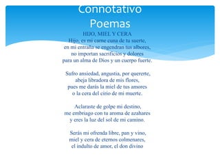 Connotativo 
Poemas 
HIJO, MIEL Y CERA 
Hijo, es mi carne cuna de tu suerte, 
en mi entraña se engendran tus albores, 
no importan sacrificios y dolores 
para un alma de Dios y un cuerpo fuerte. 
Sufro ansiedad, angustia, por quererte, 
abeja libradora de mis flores, 
pues me darás la miel de tus amores 
o la cera del cirio de mi muerte. 
Aclaraste de golpe mi destino, 
me embriago con tu aroma de azahares 
y eres la luz del sol de mi camino. 
Serás mi ofrenda libre, pan y vino, 
miel y cera de eternos colmenares, 
el indulto de amor, el don divino 
 