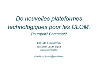 De nouvelles plateformes
technologiques pour les CLOM.
Pourquoi? Comment?
Claude Coulombe
consultant CLOM-expert
doctorant TÉLUQ
claude.coulombe@gmail.com
 