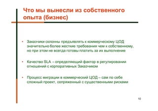 Что мы вынесли из собственного
опыта (бизнес)


•   Заказчики склонны предъявлять к коммерческому ЦОД
    значительно более жесткие требования чем к собственному,
    но при этом не всегда готовы платить за их выполнение


•   Качество SLA – определяющий фактор в регулировании
    отношений с корпоративных Заказчиком


•   Процесс миграции в коммерческий ЦОД – сам по себе
    сложный проект, сопряженный с существенными рисками



                                                               10
 