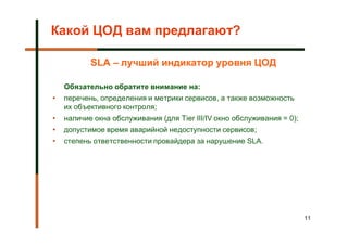 Какой ЦОД вам предлагают?

           SLA – лучший индикатор уровня ЦОД

    Обязательно обратите внимание на:
•   перечень, определения и метрики сервисов, а также возможность
    их объективного контроля;
•   наличие окна обслуживания (для Tier III/IV окно обслуживания = 0);
•   допустимое время аварийной недоступности сервисов;
•   степень ответственности провайдера за нарушение SLA.




                                                                         11
 