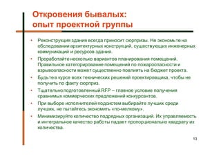 Откровения бывалых:
    опыт проектной группы
•    Реконструкция здания всегда приносит сюрпризы. Не экономьте на
     обследовании архитектурных конструкций, существующих инженерных
     коммуникаций и ресурсов здания.
•    Проработайте несколько вариантов планирования помещений.
     Правильное категорирование помещений по пожароопасности и
     взрывоопасности может существенно повлиять на бюджет проекта.
•    Будьте в курсе всех технических решений проектировщика, чтобы не
     получить по факту сюрприз.
•    Тщательно подготовленный RFP – главное условие получения
     сравнимых коммерческих предложений конкурсантов.
•    При выборе исполнителей подсистем выбирайте лучших среди
     лучших, не пытайтесь экономить «по-мелкому».
•    Минимизируйте количество подрядных организаций. Их управляемость
     и интегральное качество работы падает пропорционально квадрату их
     количества.

                                                                        13
 