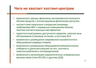 Чего не хватает хостинг-центрам

•   возможность аренды физически изолированного полезного
    объема (модуля) с контролируемым физическим доступом;
•   соответствие локальным стандартам (например,
    требованиям НБУ к серверным помещениям банков),
    наличие соответствующих сертификатов;
•   недостаточный уровень доступности сервисов, наличие окна
    обслуживания (плановый останов), отсутствие SLA
•   возможность размещения современного высокоплотного
    оборудования (серверы-лезвия);
•   возможность размещения оборудования enterprise-класса
    (габариты и удельная нагрузка на пол, плотность
    энергопотребления и тепловыделения);
•   возможность организации широкополосных универсальных
    каналов связи (типа DC-DC) к другому ЦОД.
                                                               3
 