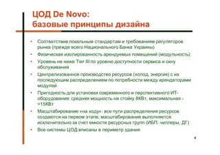 ЦОД De Novo:
    базовые принципы дизайна
•    Соответствие локальным стандартам и требованиям регуляторов
     рынка (прежде всего Национального Банка Украины)
•    Физическая изолированность арендуемых помещений (модульность)
•    Уровень не ниже Tier III по уровню доступности сервиса и окну
     обслуживания
•    Централизованное производство ресурсов (холод, энергия) с их
     последующим распределением по потребности между арендаторами
     модулей
•    Пригодность для установки современного и перспективного ИТ-
     оборудования: средняя мощность на стойку 8КВт, максимальная -
     >15КВт
•    Масштабирование «на ходу»: все пути распределения ресурсов
     создаются на первом этапе, масштабирование выполняется
     исключительно за счет емкости ресурсных групп (ИБП, чиллеры, ДГ)
•    Все системы ЦОД вписаны в периметр здания
                                                                        4
 