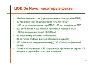 ЦОД De Novo: некоторые факты

•   ~240 серверных стоек (суммарная емкость модулей и MDA)
•   80 прецизионных кондиционеров APC по 40 КВт
•   ~ 80 км. оптоволоконных пар OM-3, ~50 км. витой пары STP
•   600 оптических и 200 медных пассивных портов в MDA
•   ~800 м гидромагистралей (d>300мм)
•   96 видеокамер системы наблюдения
•   35 датчиков VESDA (раннее обнаружение дыма)
•   120 тонн воды (внутренний контур), 36 м3 гликоля (внешний
    контур)
•   Служба эксплуатации – 29 сотрудников, физическая охрана – 8
    человек + группа быстрого реагирования


                                                                  6
 