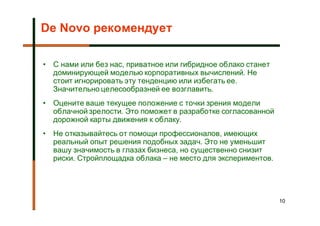 De Novo рекомендует

• С нами или без нас, приватное или гибридное облако станет
  доминирующей моделью корпоративных вычислений. Не
  стоит игнорировать эту тенденцию или избегать ее.
  Значительно целесообразней ее возглавить.
• Оцените ваше текущее положение с точки зрения модели
  облачной зрелости. Это поможет в разработке согласованной
  дорожной карты движения к облаку.
• Не отказывайтесь от помощи профессионалов, имеющих
  реальный опыт решения подобных задач. Это не уменьшит
  вашу значимость в глазах бизнеса, но существенно снизит
  риски. Стройплощадка облака – не место для экспериментов.




                                                              10
 