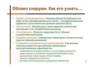 Облако снаружи. Как его узнать…

• Сервис-центрированность. Ресурсы облака потребляются в
  виде четко специфицированных (часто – стандартизованных)
  сервисов с согласованным уровнем качества (SLA).
• Эластичность. Возможность легко изменять количество,
  пропорции и тип потребляемых ресурсов.
• Утилитарность. Оплата в зависимости от объема
  потребляемых ресурсов.
• Самообслуживание. Управление, мониторинг и отчеты on-line
  (портал самообслуживания).
• Готовность к немедленному использованию. Уже решены
  типичные задачи по достижению приемлемых
  эксплуатационных характеристик:
   –   непрерывность (отказоустойчивость и катастрофоустойчивость);
   –   защита данных от логического разрушения (backup&recovery);
   –   разграничение и фильтрация сетевого трафика;
   –   защита от вредоносного контента;
   –   регламентное обслуживание и управление изменениями.            3
 