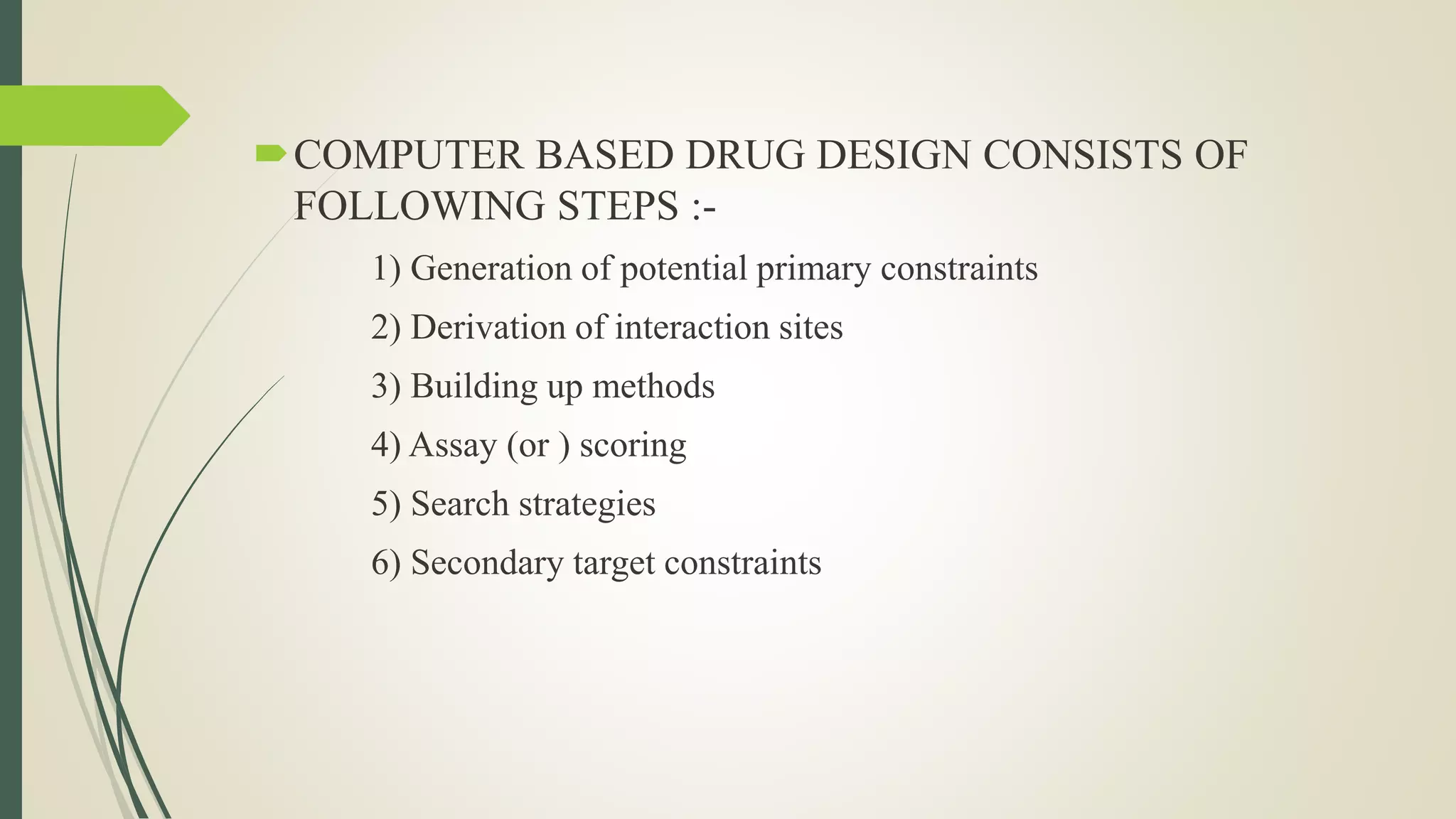COMPUTER BASED DRUG DESIGN CONSISTS OF
FOLLOWING STEPS :-
1) Generation of potential primary constraints
2) Derivation of interaction sites
3) Building up methods
4) Assay (or ) scoring
5) Search strategies
6) Secondary target constraints
 