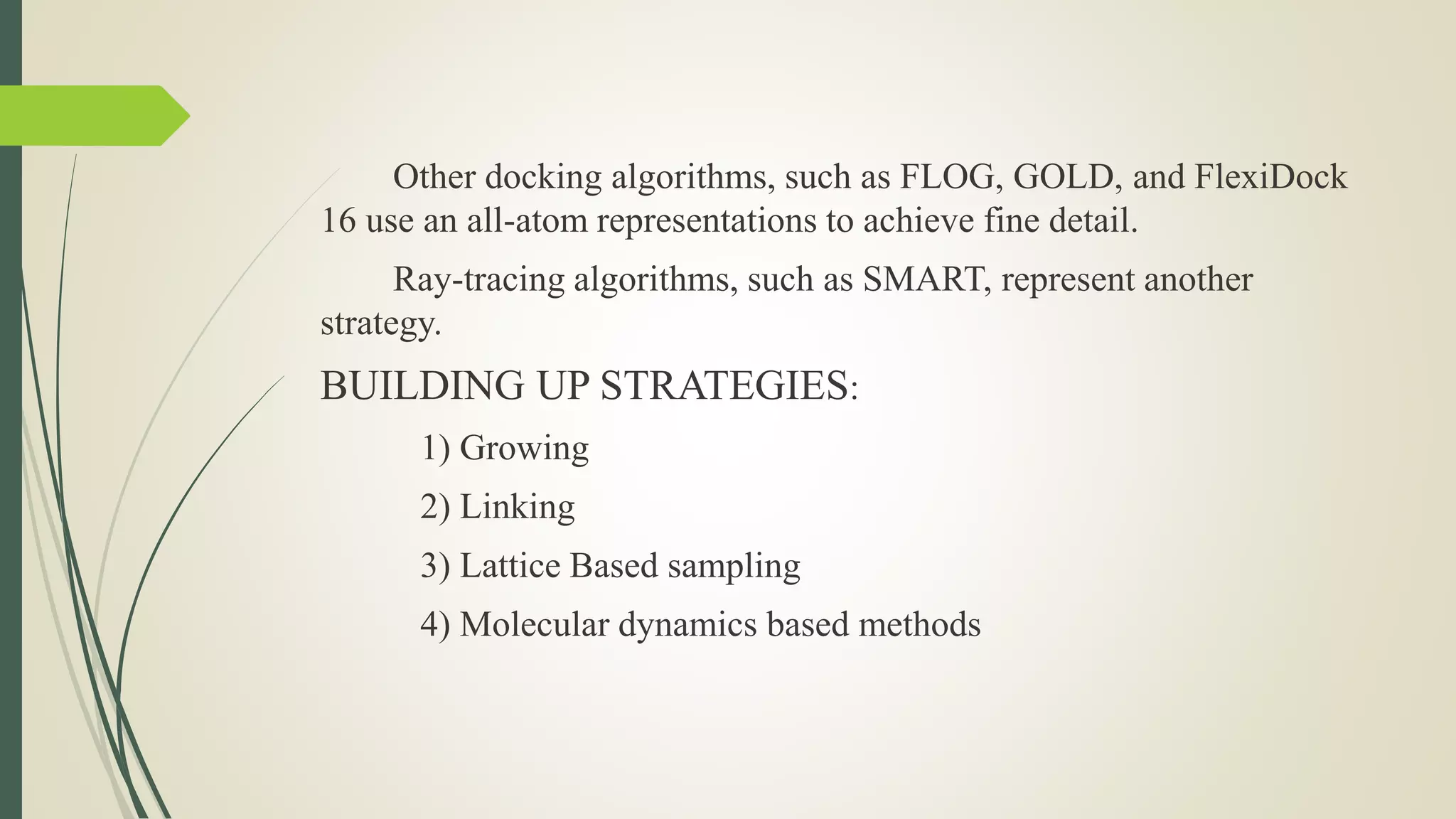 Other docking algorithms, such as FLOG, GOLD, and FlexiDock
16 use an all-atom representations to achieve fine detail.
Ray-tracing algorithms, such as SMART, represent another
strategy.
BUILDING UP STRATEGIES:
1) Growing
2) Linking
3) Lattice Based sampling
4) Molecular dynamics based methods
 