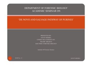 DEPARTMENT OF FORENSIC BIOLOGY 
ACADEMIC SEMINAR ON 
‘DE NOVO AND SALVAGE PATHWAY OF PURINES’ 
PRESENTED BY-JAYATI 
MISHRA 
UNDER THE GUIDENCE OF: 
PRADIP HIRAPUE 
ASST PROF. FORENSIC BIOLOGY 
Institute Of Forensic Science 
1 ROll No. 12 JAYATI MISHRA 
 