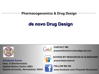 S.Prasanth Kumar, Bioinformatician Pharmacogenomics & Drug Design de novo  Drug Design S.Prasanth Kumar, Bioinformatician S.Prasanth Kumar   Dept. of Bioinformatics  Applied Botany Centre (ABC)  Gujarat University, Ahmedabad, INDIA www.facebook.com/Prasanth Sivakumar FOLLOW ME ON  ACCESS MY RESOURCES IN SLIDESHARE prasanthperceptron CONTACT ME [email_address] 