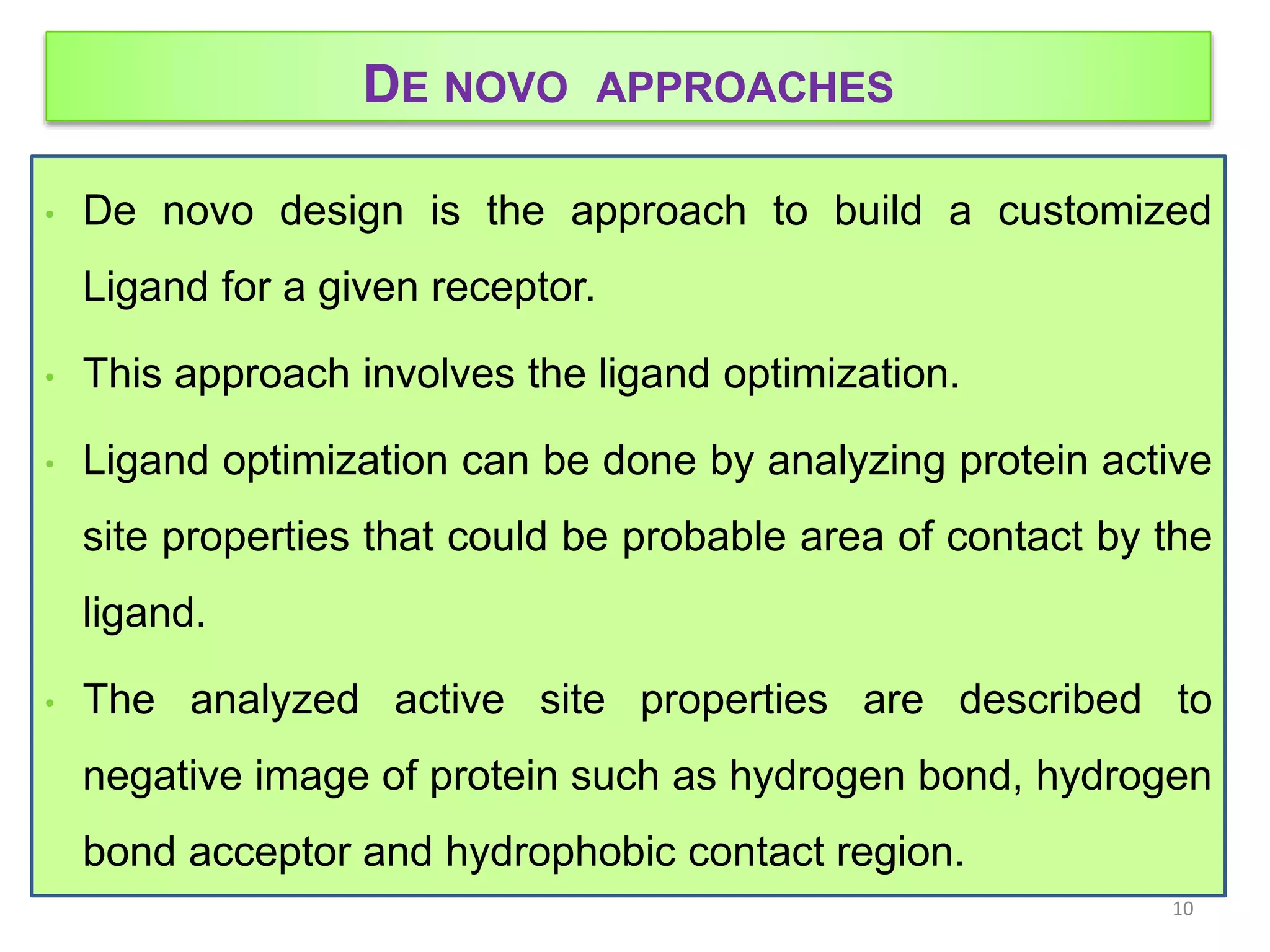 DE NOVO APPROACHES
• De novo design is the approach to build a customized
Ligand for a given receptor.
• This approach involves the ligand optimization.
• Ligand optimization can be done by analyzing protein active
site properties that could be probable area of contact by the
ligand.
• The analyzed active site properties are described to
negative image of protein such as hydrogen bond, hydrogen
bond acceptor and hydrophobic contact region.
10
 