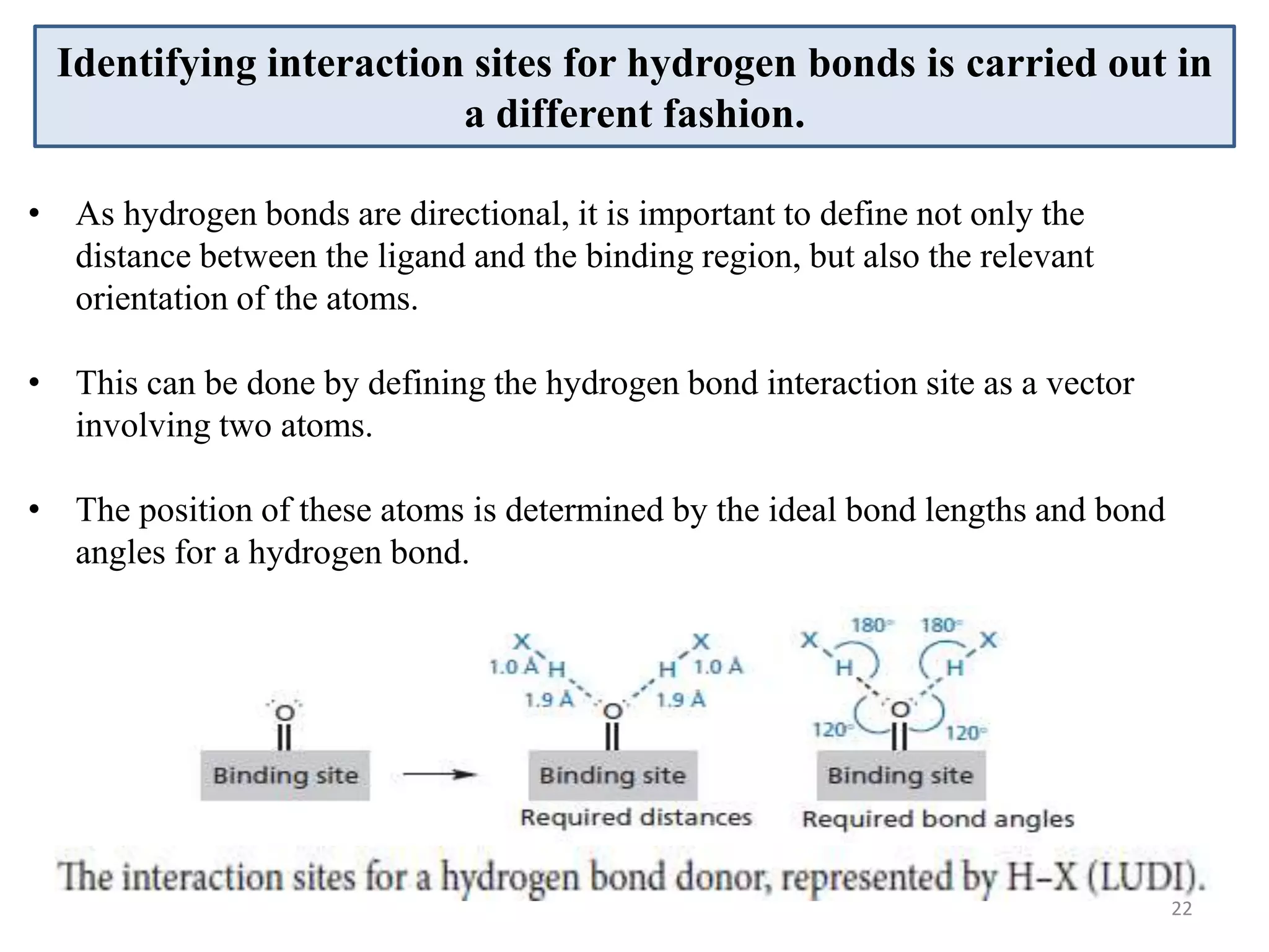 Identifying interaction sites for hydrogen bonds is carried out in
a different fashion.
• As hydrogen bonds are directional, it is important to define not only the
distance between the ligand and the binding region, but also the relevant
orientation of the atoms.
• This can be done by defining the hydrogen bond interaction site as a vector
involving two atoms.
• The position of these atoms is determined by the ideal bond lengths and bond
angles for a hydrogen bond.
22
 