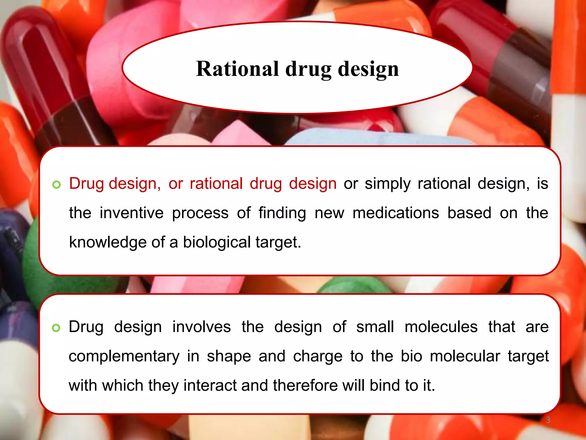 Rational drug design
 Drug design, or rational drug design or simply rational design, is
the inventive process of finding new medications based on the
knowledge of a biological target.
 Drug design involves the design of small molecules that are
complementary in shape and charge to the bio molecular target
with which they interact and therefore will bind to it.
3
 