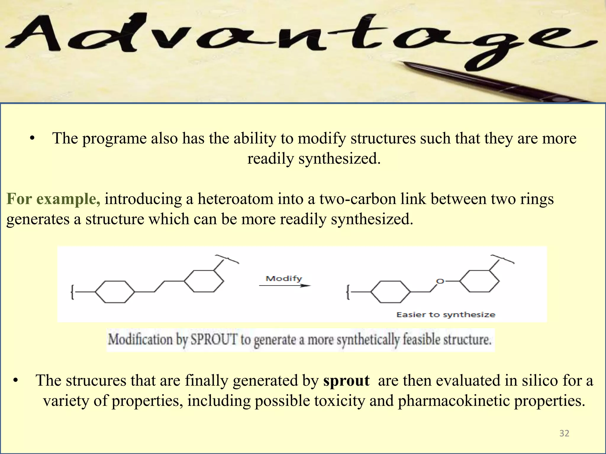 • The programe also has the ability to modify structures such that they are more
readily synthesized.
For example, introducing a heteroatom into a two-carbon link between two rings
generates a structure which can be more readily synthesized.
• The strucures that are finally generated by sprout are then evaluated in silico for a
variety of properties, including possible toxicity and pharmacokinetic properties.
32
 