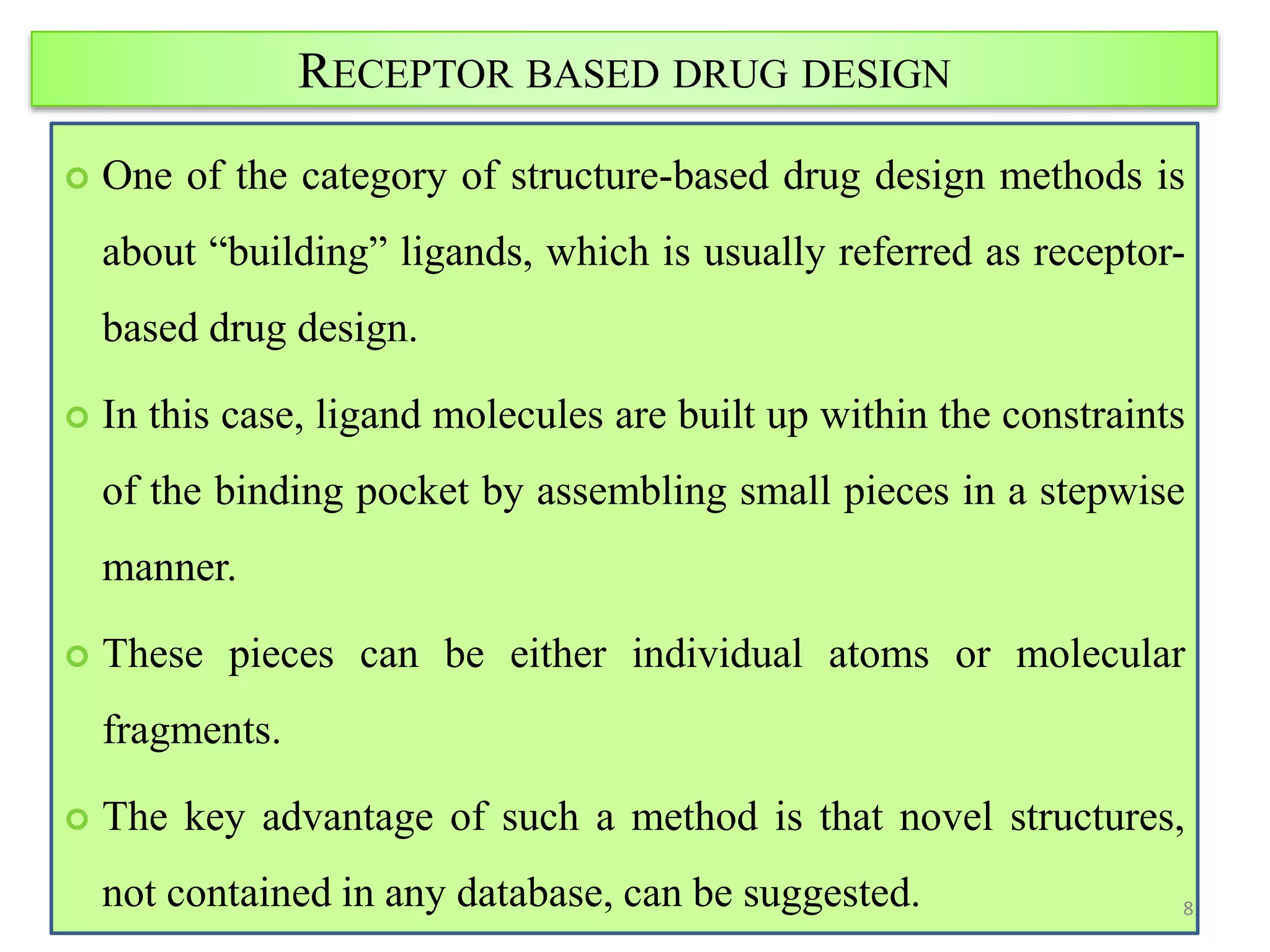 RECEPTOR BASED DRUG DESIGN
 One of the category of structure-based drug design methods is
about “building” ligands, which is usually referred as receptor-
based drug design.
 In this case, ligand molecules are built up within the constraints
of the binding pocket by assembling small pieces in a stepwise
manner.
 These pieces can be either individual atoms or molecular
fragments.
 The key advantage of such a method is that novel structures,
not contained in any database, can be suggested. 8
 