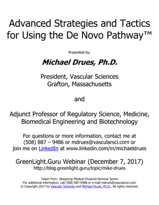 Advanced Strategies and Tactics
for Using the De Novo Pathway™
Presented by:
Michael Drues, Ph.D.
President, Vascular Sciences
Grafton, Massachusetts
and
Adjunct Professor of Regulatory Science, Medicine,
Biomedical Engineering and Biotechnology
For questions or more information, contact me at
(508) 887 – 9486 or mdrues@vascularsci.com or
join me on LinkedIn at www.linkedin.com/in/michaeldrues
GreenLight.Guru Webinar (December 7, 2017)
http://blog.greenlight.guru/topic/mike-drues
Taken from: Designing Medical Products Seminar Series
For additional information, call (508) 887-9486 or e-mail mdrues@vascularsci.com
© Copyright 2017 by Vascular Sciences and Michael Drues, Ph.D. All rights reserved.
 