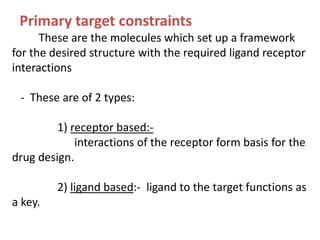These are the molecules which set up a framework
for the desired structure with the required ligand receptor
interactions
- These are of 2 types:
1) receptor based:-
interactions of the receptor form basis for the
drug design.
2) ligand based:- ligand to the target functions as
a key.
Primary target constraints
 