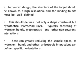 • In denovo design, the structure of the target should
be known to a high resolution, and the binding to site
must be well defined.
• This should defines not only a shape constraint but
hypothetical interaction sites, typically consisting of
hydrogen bonds, electrostatic and other non-covalent
interactions.
• These can greatly reducing the sample space, as
hydrogen bonds and other anisotropic interactions can
define specific orientations.
 