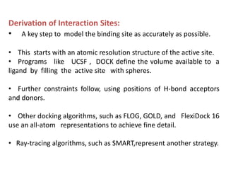 Derivation of Interaction Sites:
• A key step to model the binding site as accurately as possible.
• This starts with an atomic resolution structure of the active site.
• Programs like UCSF , DOCK define the volume available to a
ligand by filling the active site with spheres.
• Further constraints follow, using positions of H-bond acceptors
and donors.
• Other docking algorithms, such as FLOG, GOLD, and FlexiDock 16
use an all-atom representations to achieve fine detail.
• Ray-tracing algorithms, such as SMART,represent another strategy.
 