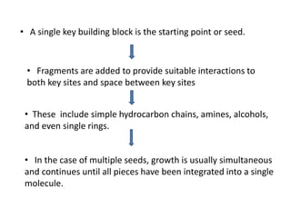 • A single key building block is the starting point or seed.
• Fragments are added to provide suitable interactions to
both key sites and space between key sites
• These include simple hydrocarbon chains, amines, alcohols,
and even single rings.
• In the case of multiple seeds, growth is usually simultaneous
and continues until all pieces have been integrated into a single
molecule.
 