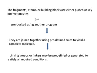 The fragments, atoms, or building blocks are either placed at key
interaction sites
(or)
pre-docked using another program
They are joined together using pre-defined rules to yield a
complete molecule.
Linking groups or linkers may be predefined or generated to
satisfy all required conditions .
 