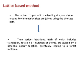 Lattice based method
• The lattice is placed in the binding site, and atoms
around key interaction sites are joined using the shortest
path.
• Then various iterations, each of which includes
translation, rotation or mutation of atoms, are guided by a
potential energy function, eventually leading to a target
molecule.
 