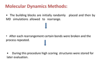 Molecular Dynamics Methods:
• The building blocks are initially randomly placed and then by
MD simulations allowed to rearrange.
• After each rearrangement certain bonds were broken and the
process repeated.
• During this procedure high scoring structures were stored for
later evaluation.
 